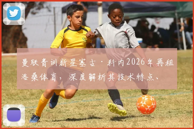 曼联青训新星塞古·科内2026年再租洛桑体育，深度解析其技术特点、租借原因与未来回归可能性