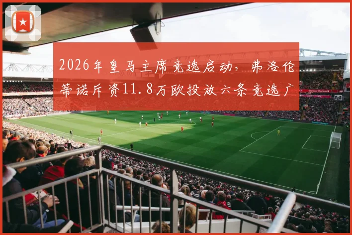 2026年皇马主席竞选启动，弗洛伦蒂诺斥资11.8万欧投放六条竞选广告引西媒关注