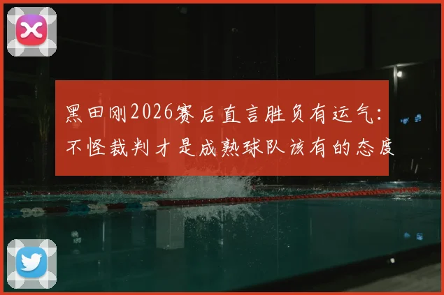 黑田刚2026赛后直言胜负有运气:不怪裁判才是成熟球队该有的态度,正确看待比赛失利指南