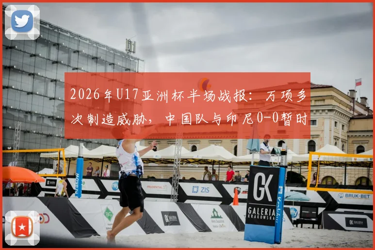 2026年U17亚洲杯半场战报:万项多次制造威胁,中国队与印尼0-0暂时战平,出线关键战需看下半场