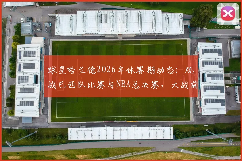 球星哈兰德2026年休赛期动态:观战巴西队比赛与NBA总决赛,大战前的独特放松方式引热议