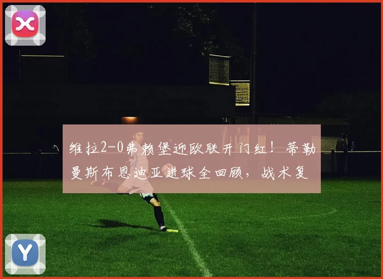维拉2-0弗赖堡迎欧联开门红!蒂勒曼斯布恩迪亚进球全回顾,战术复盘分析