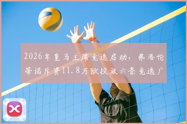 2026年皇马主席竞选启动,弗洛伦蒂诺斥资11.8万欧投放六条竞选广告引西媒关注