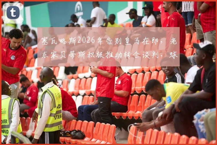 塞瓦略斯2026年告别皇马在即，老东家贝蒂斯积极推动转会谈判，球员未来去向深度分析