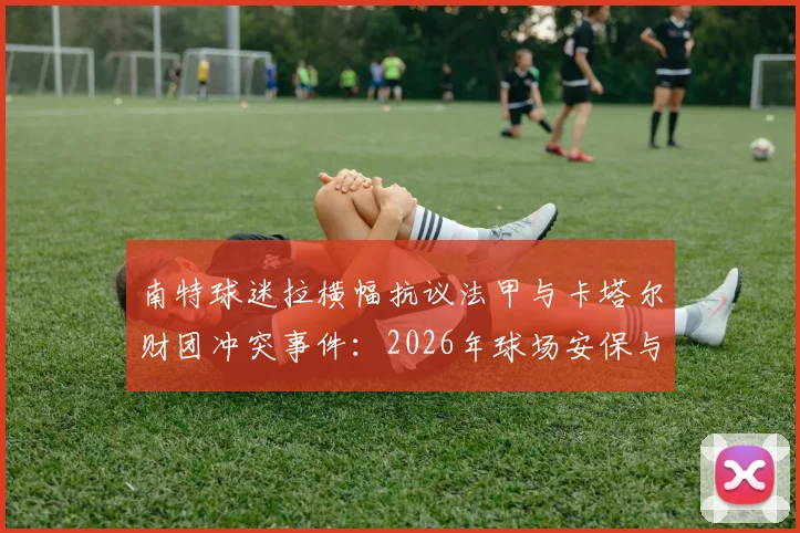 南特球迷拉横幅抗议法甲与卡塔尔财团冲突事件:2026年球场安保与球迷管理现状分析
