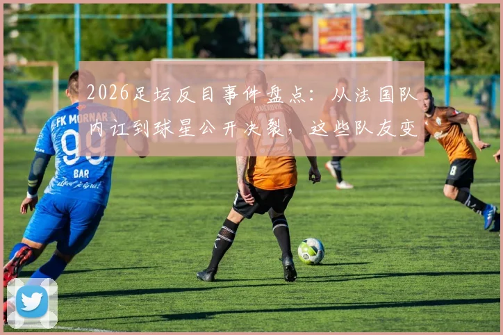 2026足坛反目事件盘点：从法国队内讧到球星公开决裂，这些队友变仇人的名场面原因何在？