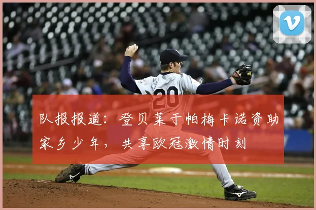 队报报道：登贝莱于帕梅卡诺资助家乡少年，共享欧冠激情时刻