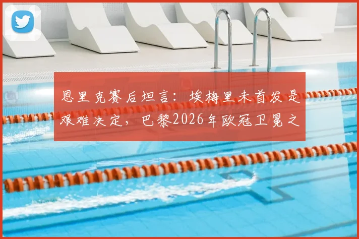 恩里克赛后坦言：埃梅里未首发是艰难决定，巴黎2026年欧冠卫冕之路充满挑战