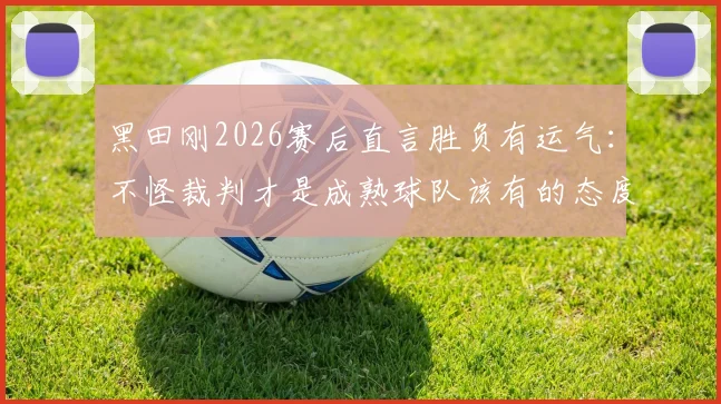黑田刚2026赛后直言胜负有运气：不怪裁判才是成熟球队该有的态度，正确看待比赛失利指南