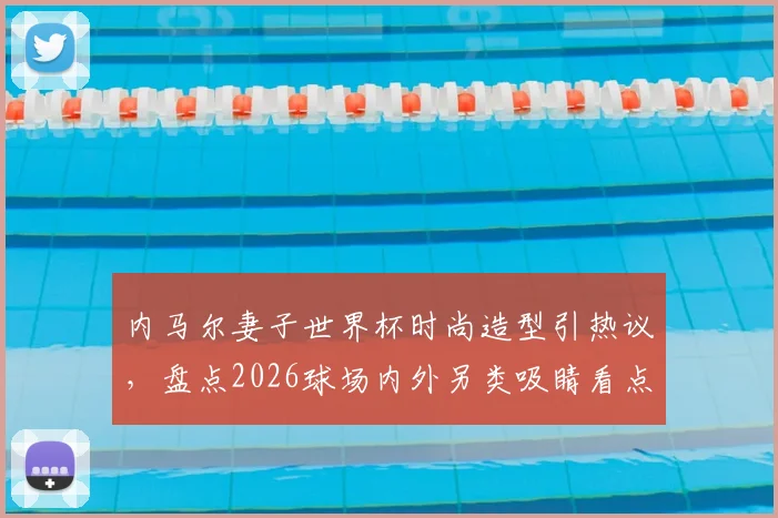 内马尔妻子世界杯时尚造型引热议,盘点2026球场内外另类吸睛看点:从性感着装到“黑脸”球迷