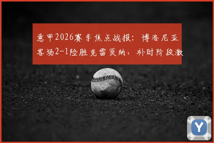 意甲2026赛季焦点战报:博洛尼亚客场2-1险胜克雷莫纳,补时阶段激烈冲突致双方各领红牌