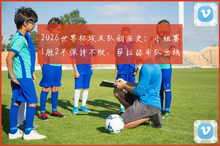 2026世界杯埃及队创历史：小组赛1胜2平保持不败，萨拉赫率队出线形势全解析