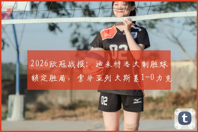 2026欧冠战报：迪米特洛夫制胜球锁定胜局，索非亚列夫斯基1-0力克克拉约瓦大学