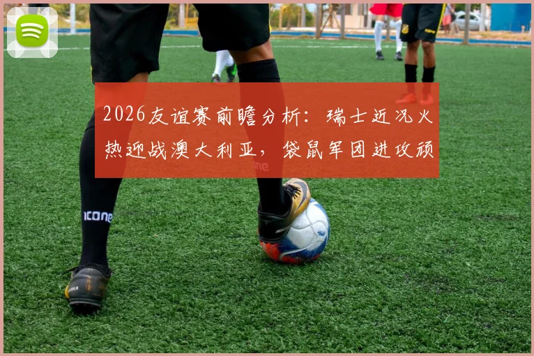 2026友谊赛前瞻分析：瑞士近况火热迎战澳大利亚，袋鼠军团进攻顽疾能否破解？看历史交锋与阵容预测