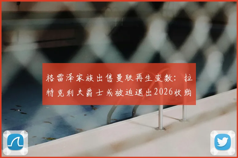 格雷泽家族出售曼联再生变数：拉特克利夫爵士或被迫退出2026收购进程，最新内幕解析