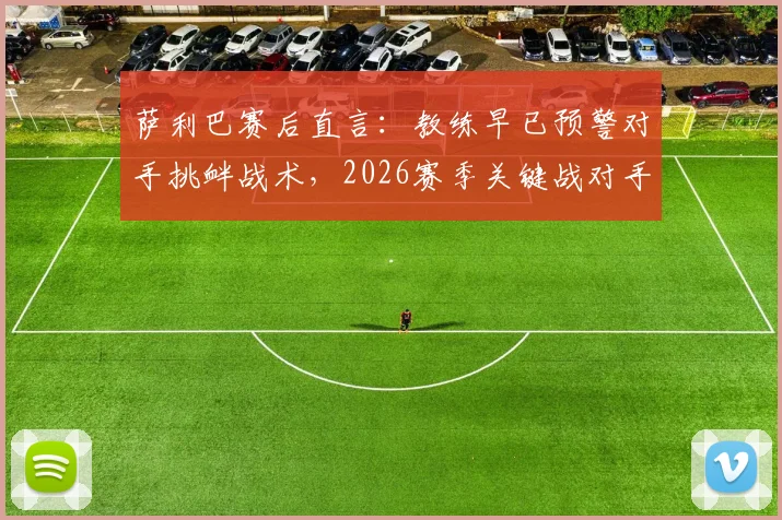 萨利巴赛后直言:教练早已预警对手挑衅战术,2026赛季关键战对手应得更多黄牌