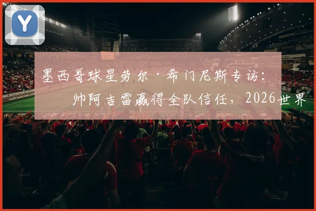 墨西哥球星劳尔·希门尼斯专访：主帅阿吉雷赢得全队信任，2026世界杯备战状态正佳