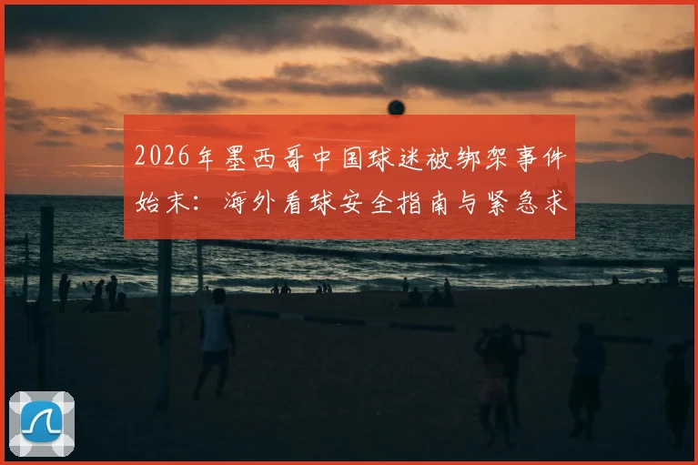2026年墨西哥中国球迷被绑架事件始末：海外看球安全指南与紧急求助流程详解