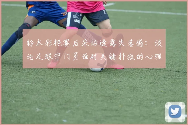 铃木彩艳赛后采访透露失落感：谈论足球守门员面对关键扑救的心理压力与赛后调节方法