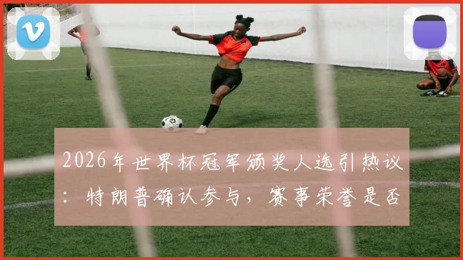 2026年世界杯冠军颁奖人选引热议:特朗普确认参与,赛事荣誉是否“复刻世俱杯”引深思