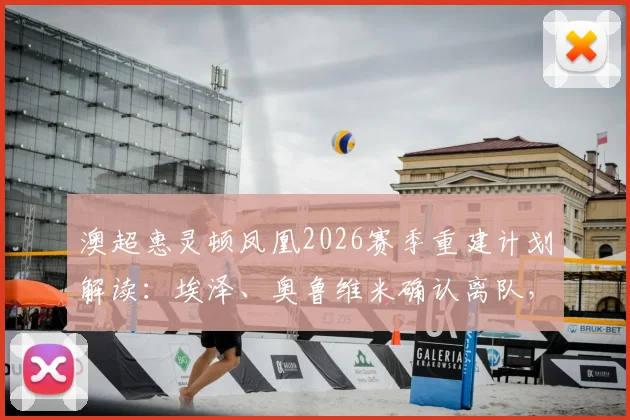 澳超惠灵顿凤凰2026赛季重建计划解读：埃泽、奥鲁维米确认离队，阵容洗牌与引援目标前瞻