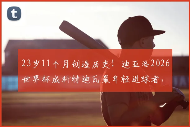 23岁11个月创造历史!迪亚洛2026世界杯成科特迪瓦最年轻进球者,他的天赋与未来解读