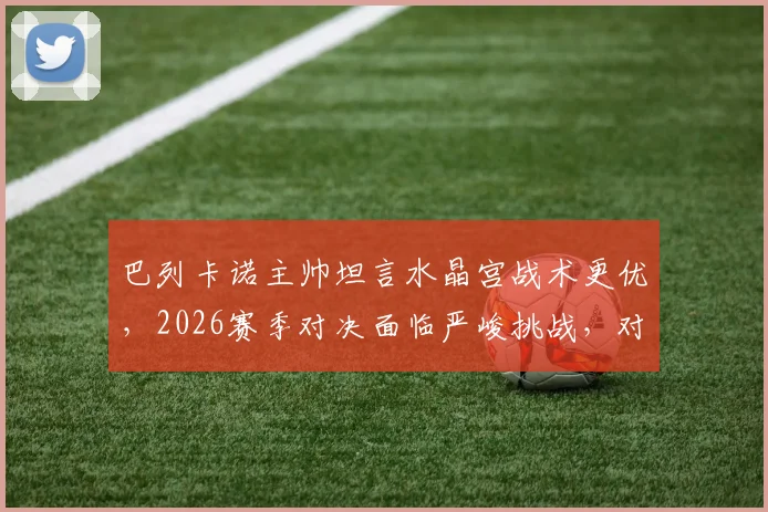 巴列卡诺主帅坦言水晶宫战术更优,2026赛季对决面临严峻挑战,对手为何难以击败?