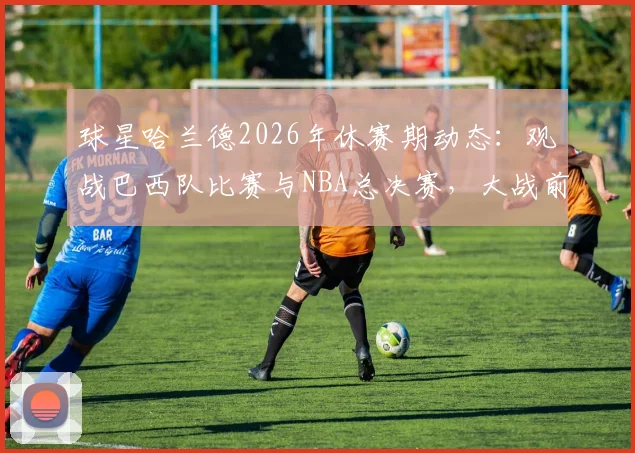 球星哈兰德2026年休赛期动态:观战巴西队比赛与NBA总决赛,大战前的独特放松方式引热议