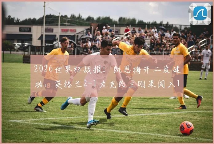 2026世界杯战报:凯恩梅开二度建功,英格兰2-1力克民主刚果闯入16强,附晋级形势分析与后续赛程前瞻