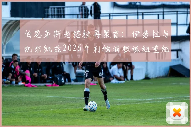 伯恩茅斯老搭档再聚首：伊劳拉与凯尔凯兹2026年利物浦教练组重组前瞻，解析两人战术风格与合作前景