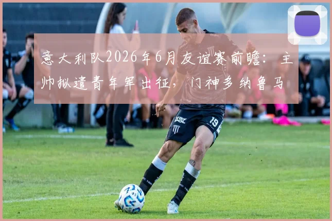 意大利队2026年6月友谊赛前瞻:主帅拟遣青年军出征,门神多纳鲁马主动请缨要求加入阵容