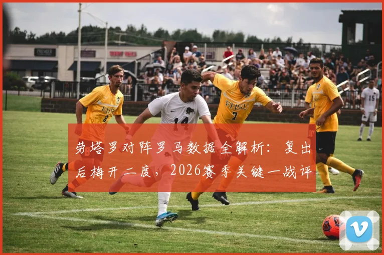 劳塔罗对阵罗马数据全解析:复出后梅开二度,2026赛季关键一战评分高达9.0
