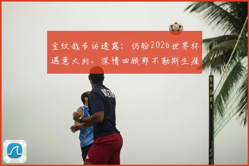 金玟哉专访透露:仍盼2026世界杯遇意大利,深情回顾那不勒斯生涯点滴
