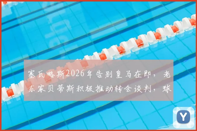 塞瓦略斯2026年告别皇马在即，老东家贝蒂斯积极推动转会谈判，球员未来去向深度分析