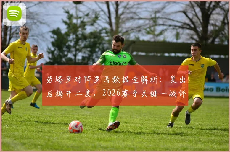 劳塔罗对阵罗马数据全解析：复出后梅开二度，2026赛季关键一战评分高达9.0