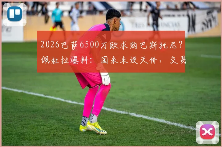 2026巴萨6500万欧求购巴斯托尼?佩杜拉爆料:国米未设天价,交易或有戏,解析后卫市场价值与转会可能性