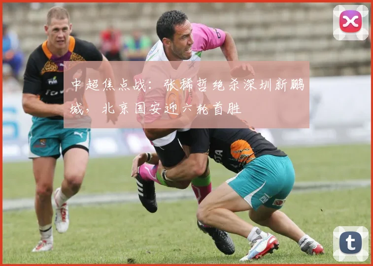中超焦点战:张稀哲绝杀深圳新鹏城,北京国安迎六轮首胜