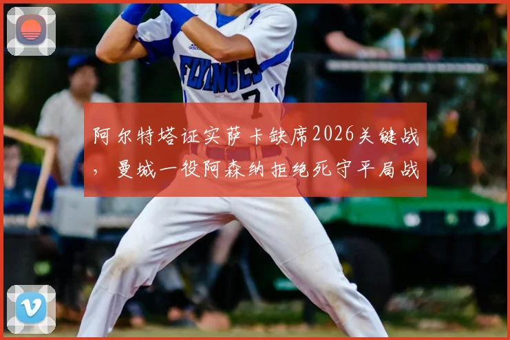 阿尔特塔证实萨卡缺席2026关键战,曼城一役阿森纳拒绝死守平局战术