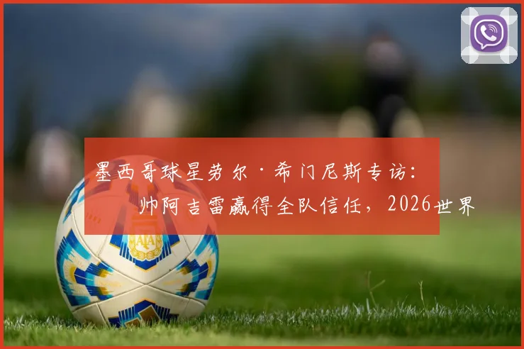 墨西哥球星劳尔·希门尼斯专访:主帅阿吉雷赢得全队信任,2026世界杯备战状态正佳
