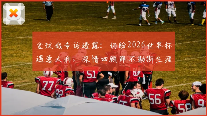 金玟哉专访透露：仍盼2026世界杯遇意大利，深情回顾那不勒斯生涯点滴