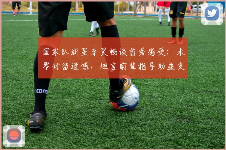 国家队新星李昊畅谈首秀感受：未零封留遗憾，坦言前辈指导助益良多