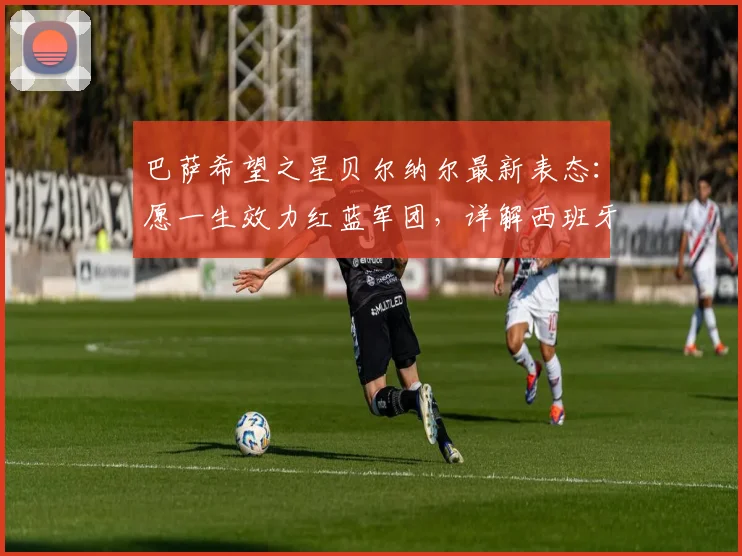 巴萨希望之星贝尔纳尔最新表态：愿一生效力红蓝军团，详解西班牙队2026年世界杯夺冠前景