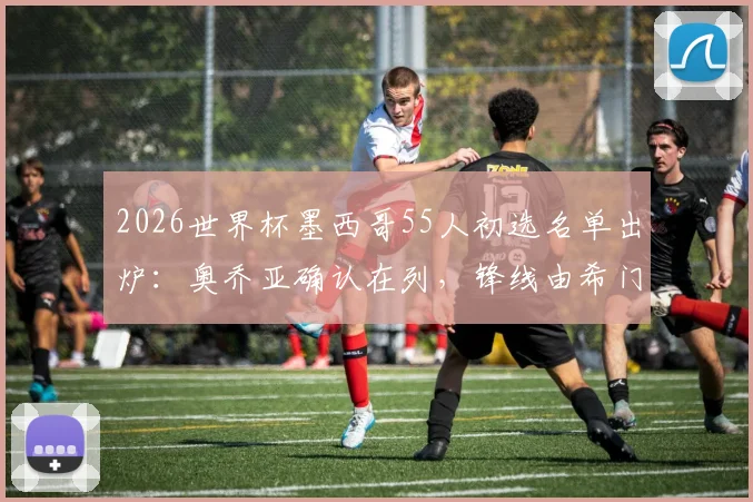 2026世界杯墨西哥55人初选名单出炉:奥乔亚确认在列,锋线由希门尼斯领衔
