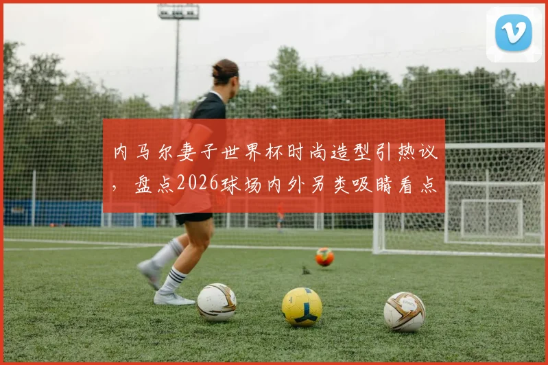 内马尔妻子世界杯时尚造型引热议，盘点2026球场内外另类吸睛看点：从性感着装到“黑脸”球迷