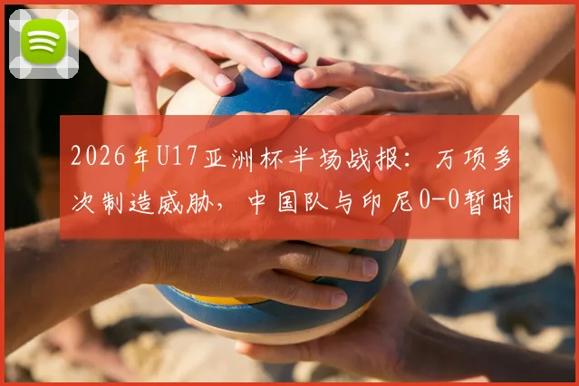 2026年U17亚洲杯半场战报：万项多次制造威胁，中国队与印尼0-0暂时战平，出线关键战需看下半场