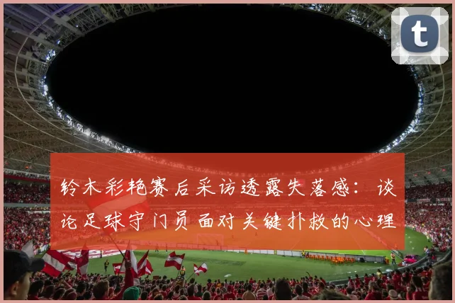 铃木彩艳赛后采访透露失落感:谈论足球守门员面对关键扑救的心理压力与赛后调节方法