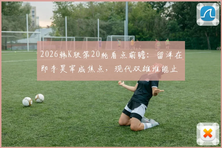 2026韩K联第20轮看点前瞻：留洋在即李昊宰成焦点，现代双雄谁能止颓反弹？
