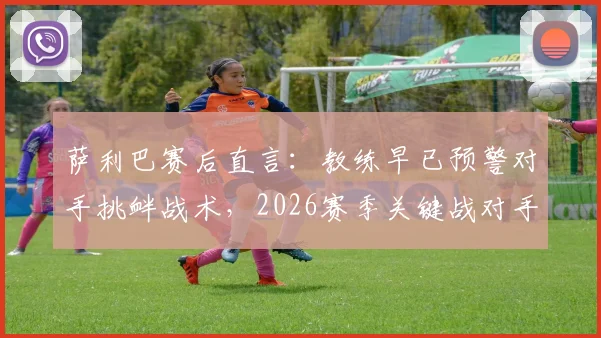 萨利巴赛后直言：教练早已预警对手挑衅战术，2026赛季关键战对手应得更多黄牌