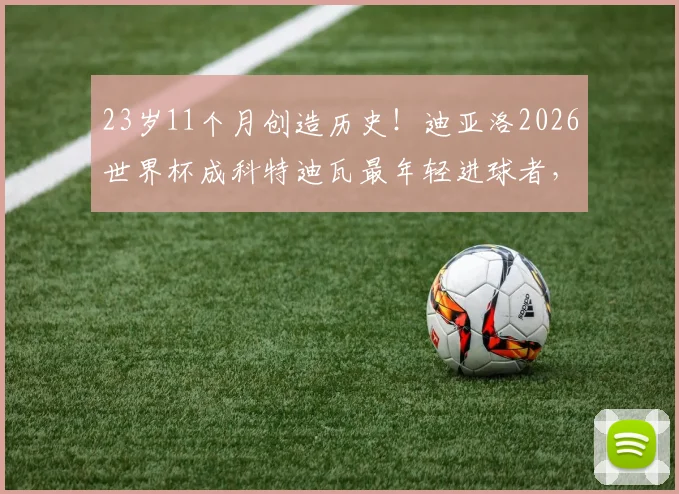 23岁11个月创造历史！迪亚洛2026世界杯成科特迪瓦最年轻进球者，他的天赋与未来解读