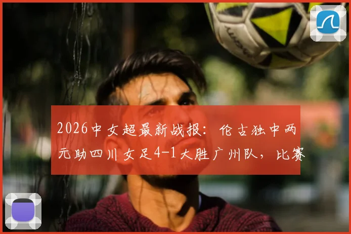 2026中女超最新战报：伦古独中两元助四川女足4-1大胜广州队，比赛回顾与关键球员解析